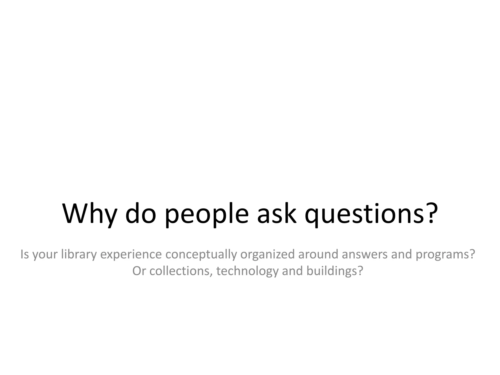 Why do people ask questions?
Is your library experience conceptually organized around answers and programs?
                     Or collections, technology and buildings?
 
