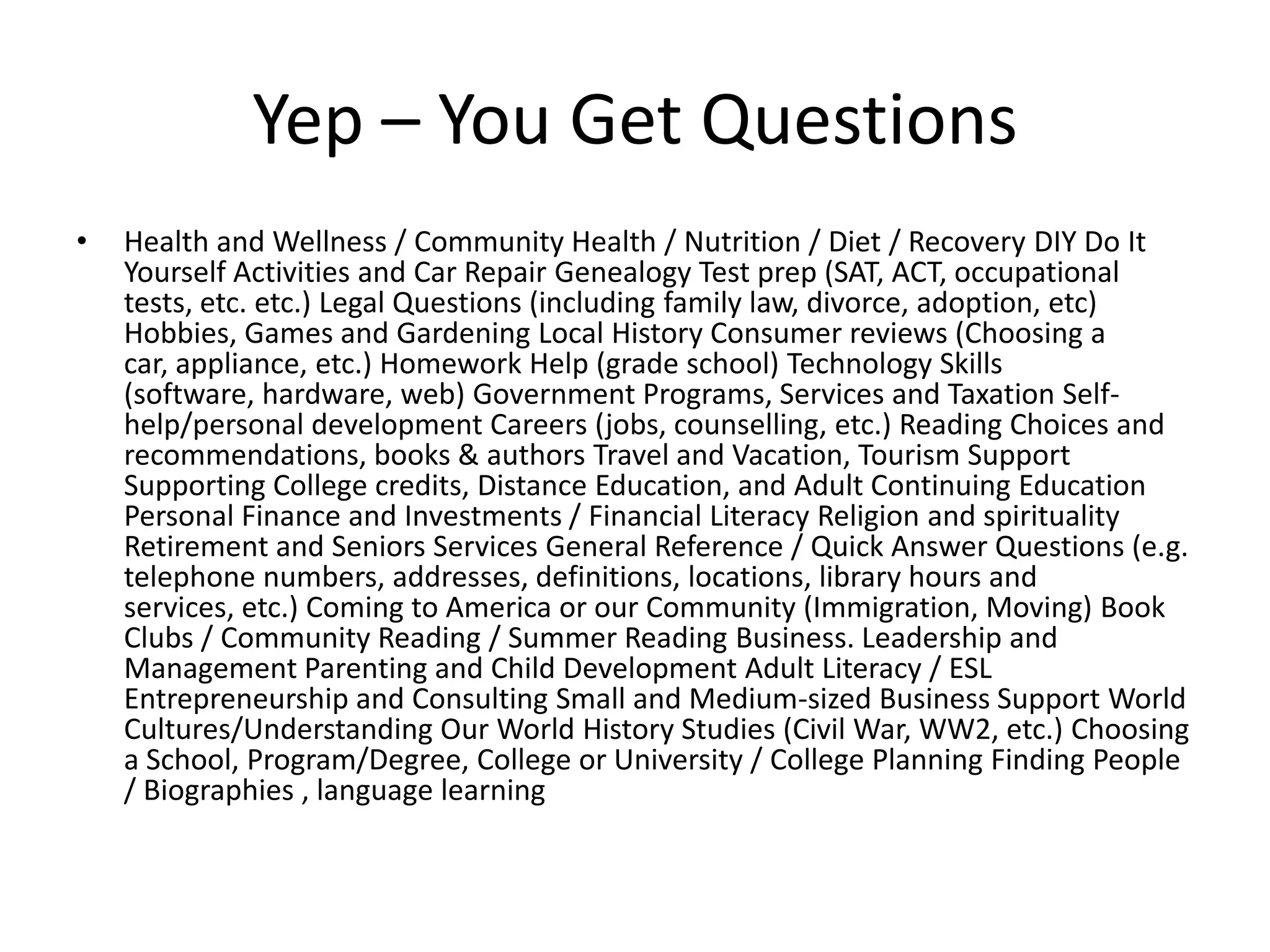 Yep – You Get Questions
•   Health and Wellness / Community Health / Nutrition / Diet / Recovery DIY Do It
    Yourself Activities and Car Repair Genealogy Test prep (SAT, ACT, occupational
    tests, etc. etc.) Legal Questions (including family law, divorce, adoption, etc)
    Hobbies, Games and Gardening Local History Consumer reviews (Choosing a
    car, appliance, etc.) Homework Help (grade school) Technology Skills
    (software, hardware, web) Government Programs, Services and Taxation Self-
    help/personal development Careers (jobs, counselling, etc.) Reading Choices and
    recommendations, books & authors Travel and Vacation, Tourism Support
    Supporting College credits, Distance Education, and Adult Continuing Education
    Personal Finance and Investments / Financial Literacy Religion and spirituality
    Retirement and Seniors Services General Reference / Quick Answer Questions (e.g.
    telephone numbers, addresses, definitions, locations, library hours and
    services, etc.) Coming to America or our Community (Immigration, Moving) Book
    Clubs / Community Reading / Summer Reading Business. Leadership and
    Management Parenting and Child Development Adult Literacy / ESL
    Entrepreneurship and Consulting Small and Medium-sized Business Support World
    Cultures/Understanding Our World History Studies (Civil War, WW2, etc.) Choosing
    a School, Program/Degree, College or University / College Planning Finding People
    / Biographies , language learning
 