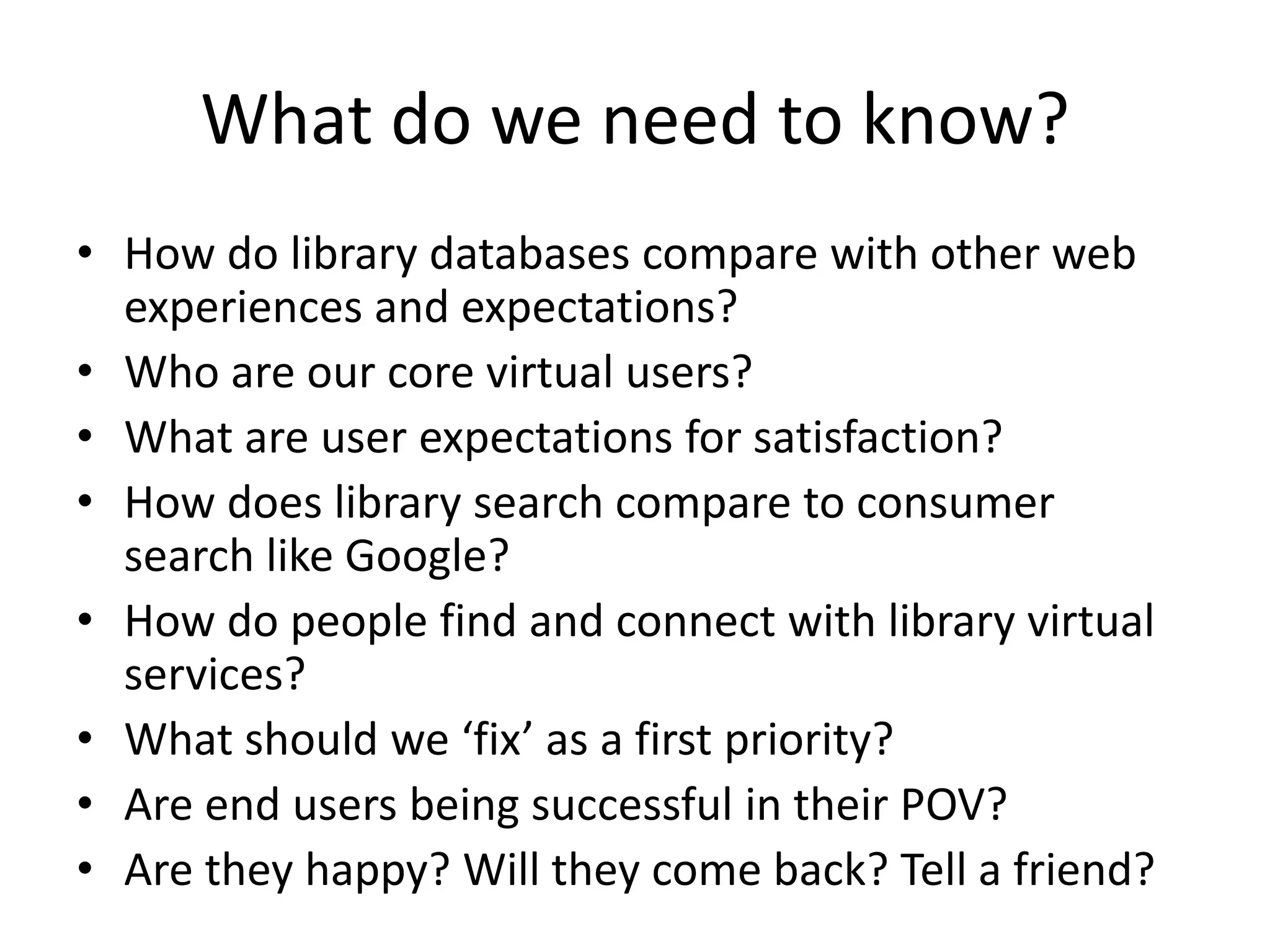What do we need to know?
• How do library databases compare with other web
  experiences and expectations?
• Who are our core virtual users?
• What are user expectations for satisfaction?
• How does library search compare to consumer
  search like Google?
• How do people find and connect with library virtual
  services?
• What should we ‘fix’ as a first priority?
• Are end users being successful in their POV?
• Are they happy? Will they come back? Tell a friend?
 