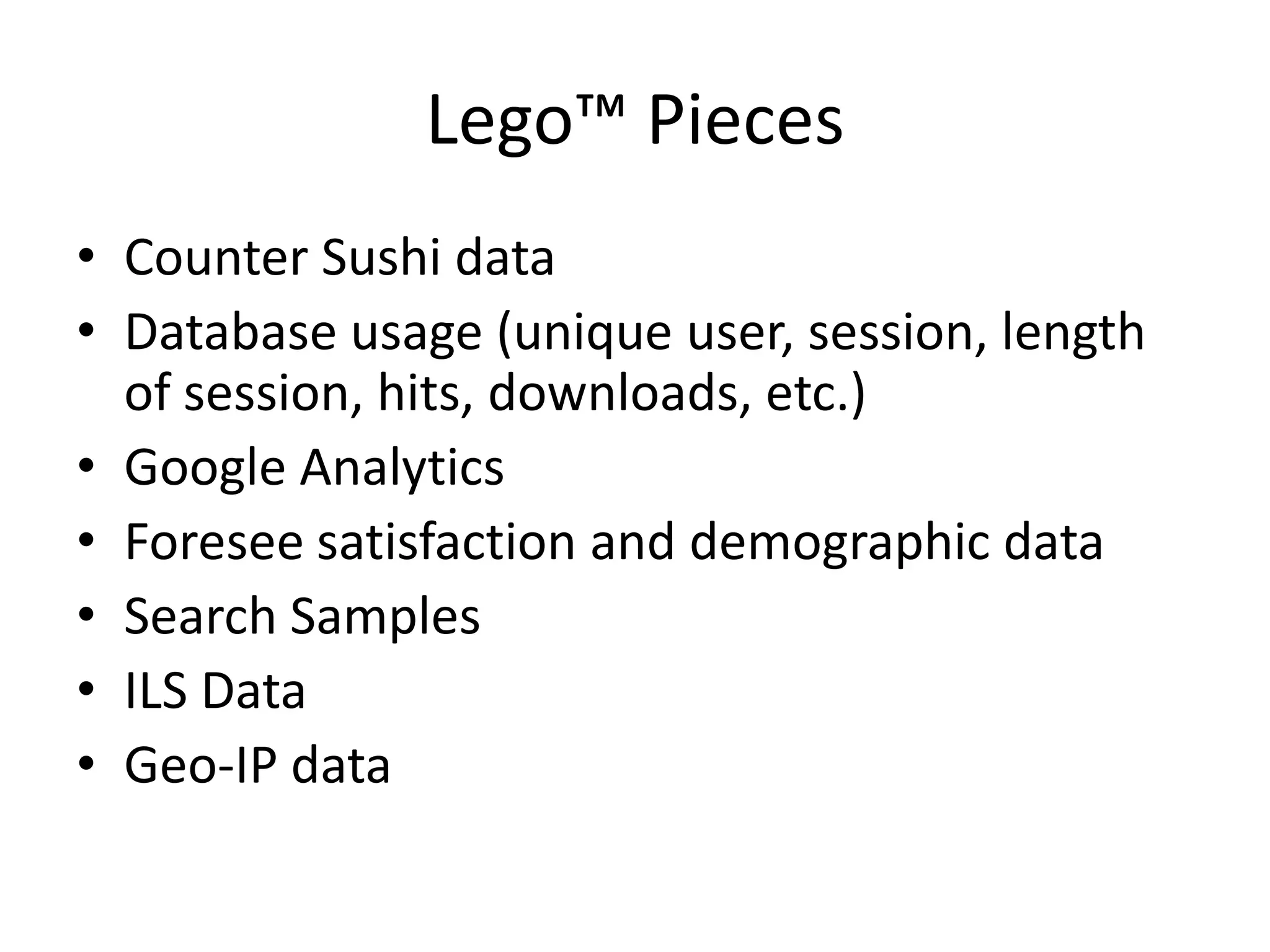Lego™ Pieces
• Counter Sushi data
• Database usage (unique user, session, length
  of session, hits, downloads, etc.)
• Google Analytics
• Foresee satisfaction and demographic data
• Search Samples
• ILS Data
• Geo-IP data
 