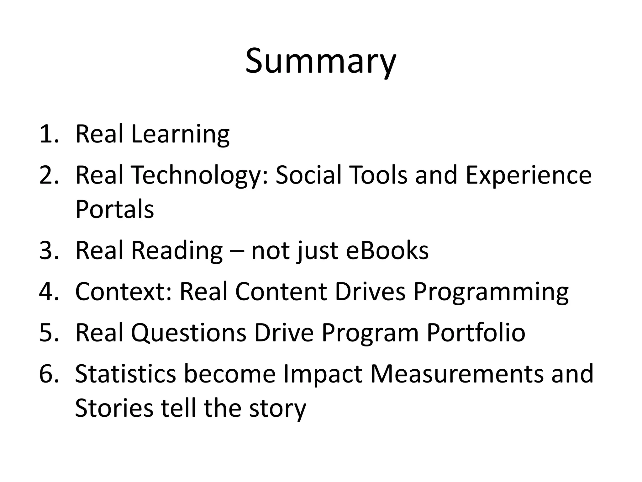 Summary
1. Real Learning
2. Real Technology: Social Tools and Experience
   Portals
3. Real Reading – not just eBooks
4. Context: Real Content Drives Programming
5. Real Questions Drive Program Portfolio
6. Statistics become Impact Measurements and
   Stories tell the story
 