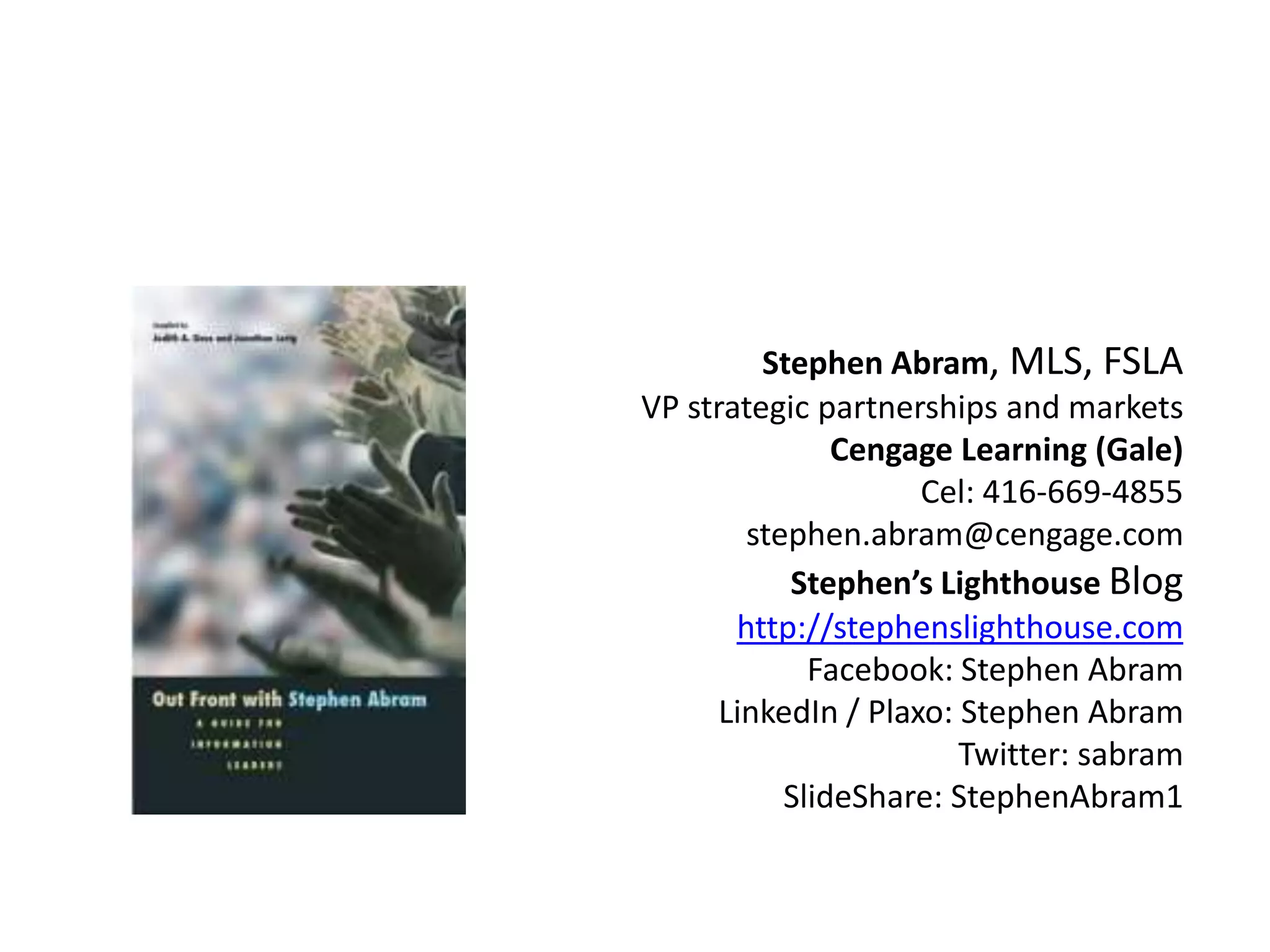 Stephen Abram, MLS, FSLA
VP strategic partnerships and markets
               Cengage Learning (Gale)
                     Cel: 416-669-4855
        stephen.abram@cengage.com
           Stephen’s Lighthouse Blog
       http://stephenslighthouse.com
             Facebook: Stephen Abram
      LinkedIn / Plaxo: Stephen Abram
                        Twitter: sabram
           SlideShare: StephenAbram1
 