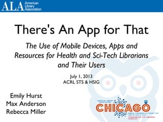 There's An App for That
The Use of Mobile Devices, Apps and
Resources for Health and Sci-Tech Librarians
and Their Users
July 1, 2013
ACRL STS & HSIG
Emily Hurst
Max Anderson
Rebecca Miller
 