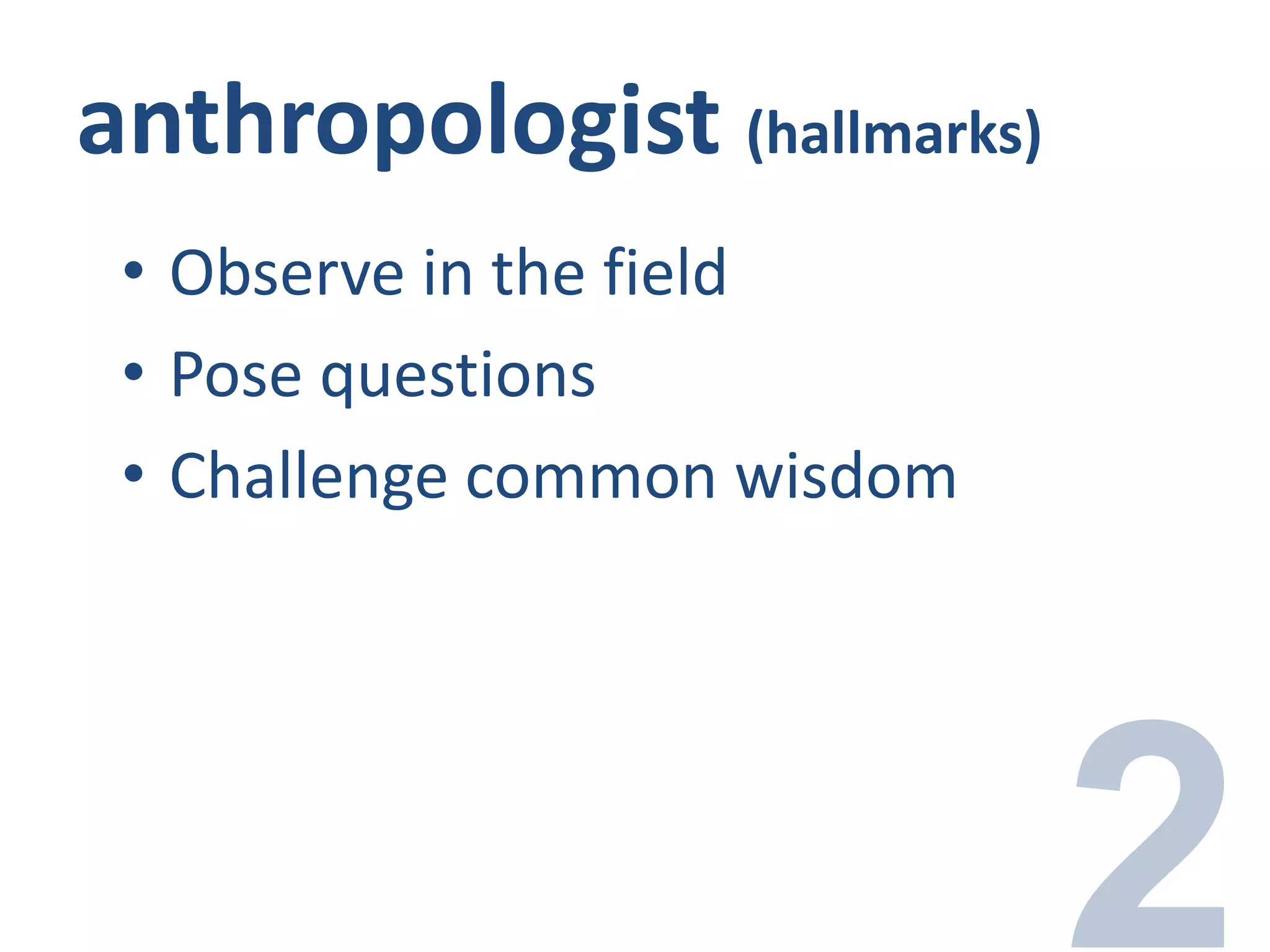 anthropologist (hallmarks)
• Observe in the field
• Pose questions
• Challenge common wisdom
 