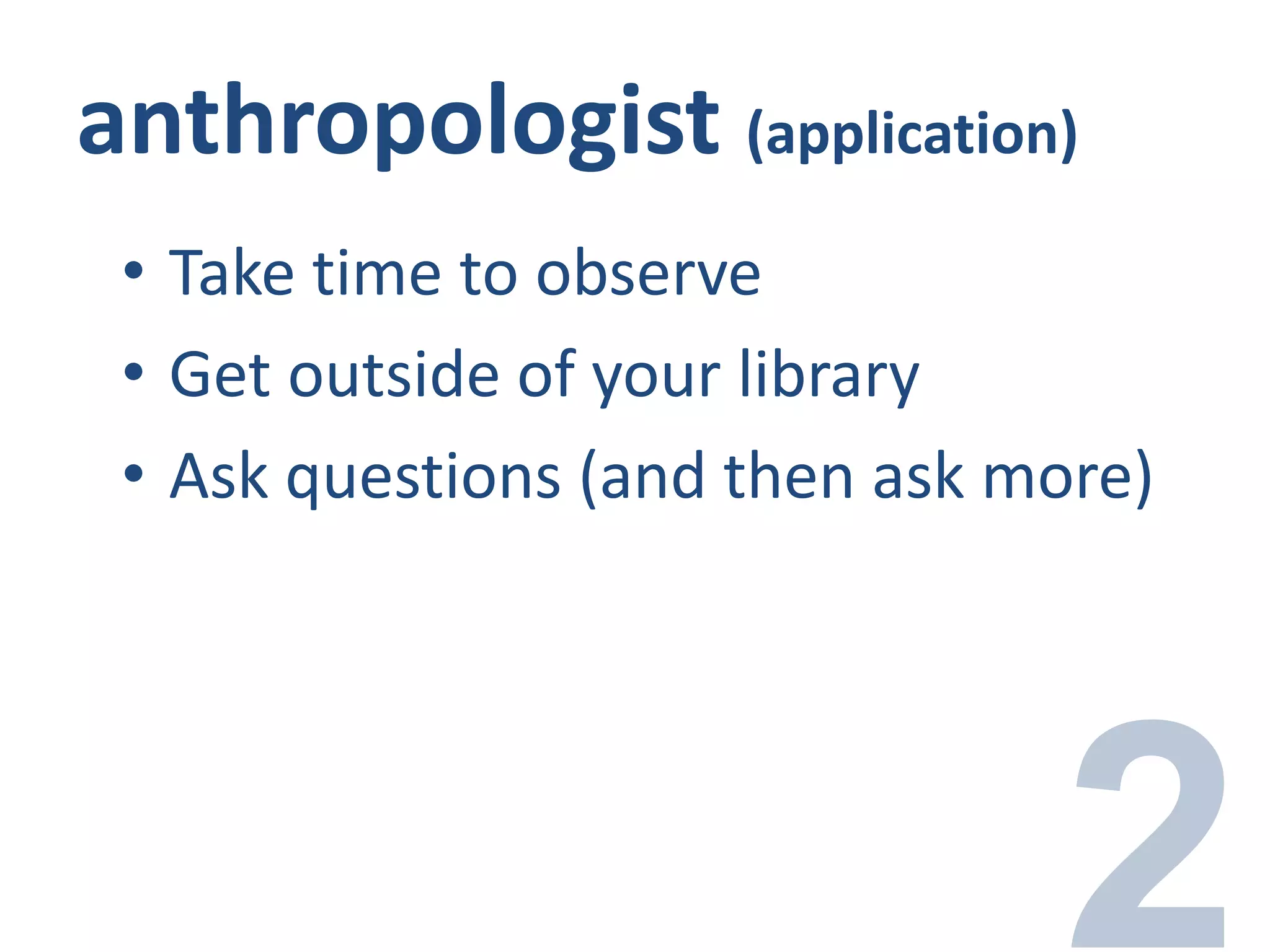 anthropologist (application)
• Take time to observe
• Get outside of your library
• Ask questions (and then ask more)
 
