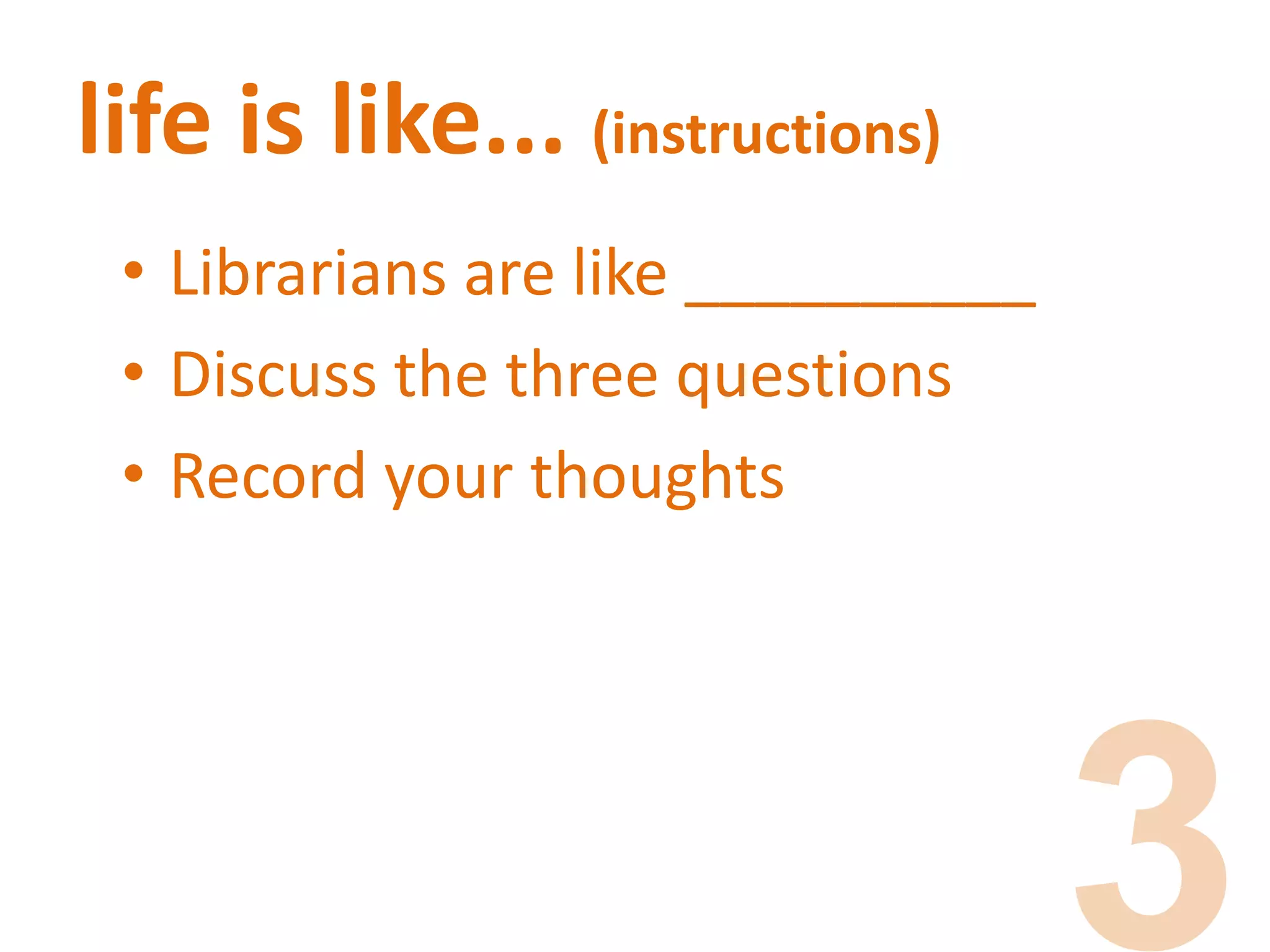 life is like... (instructions)
• Librarians are like __________
• Discuss the three questions
• Record your thoughts
 