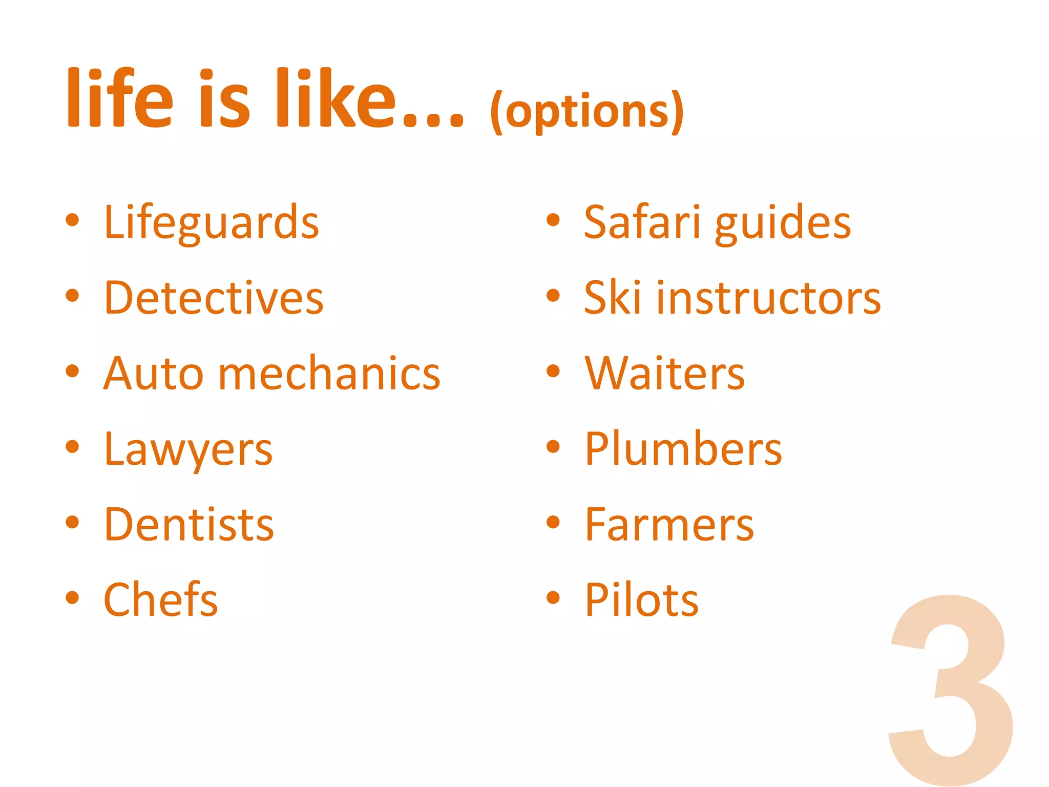 life is like... (options)
• Lifeguards
• Detectives
• Auto mechanics
• Lawyers
• Dentists
• Chefs
• Safari guides
• Ski instructors
• Waiters
• Plumbers
• Farmers
• Pilots
 