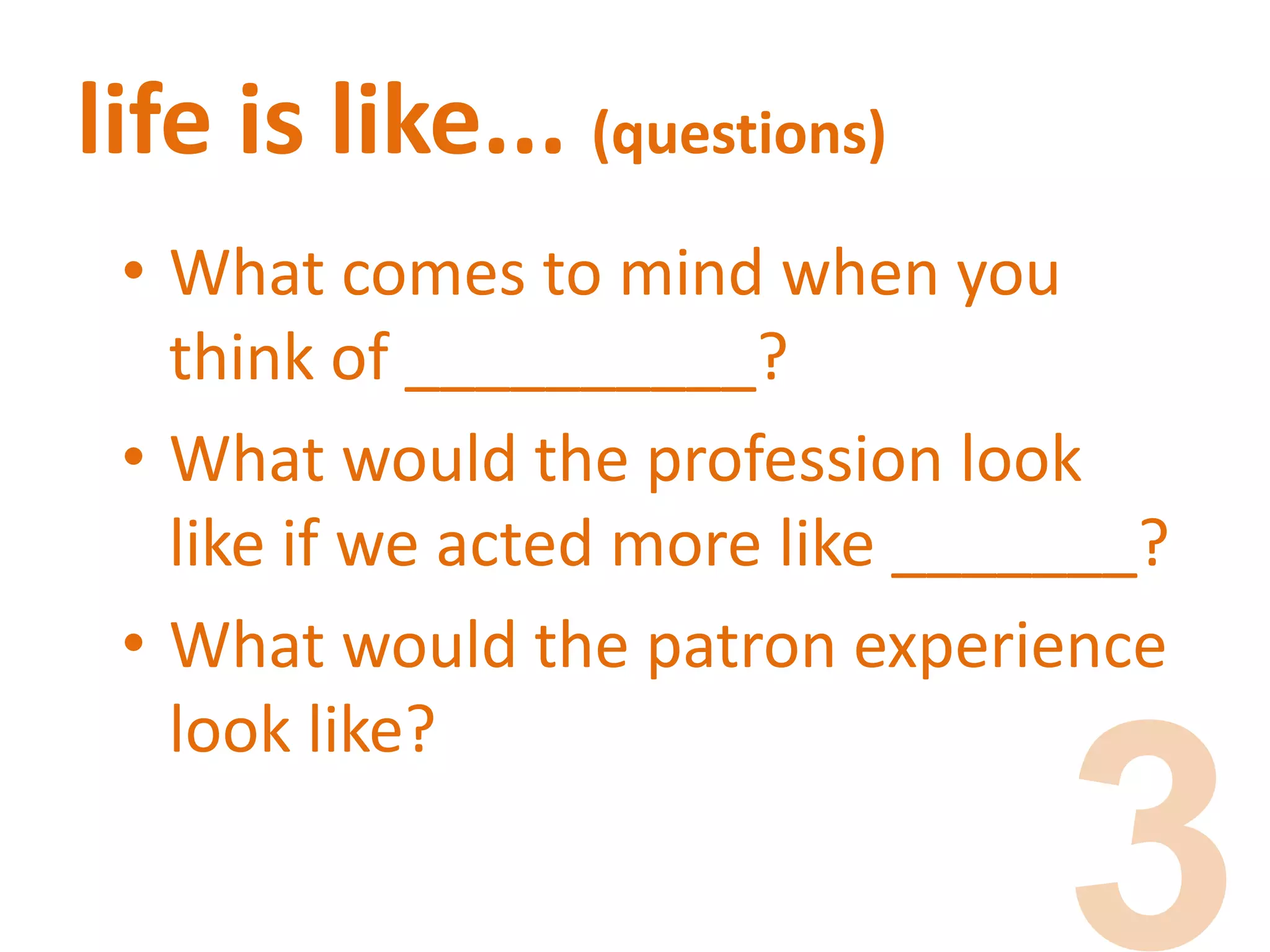 life is like... (questions)
• What comes to mind when you
think of __________?
• What would the profession look
like if we acted more like _______?
• What would the patron experience
look like?
 