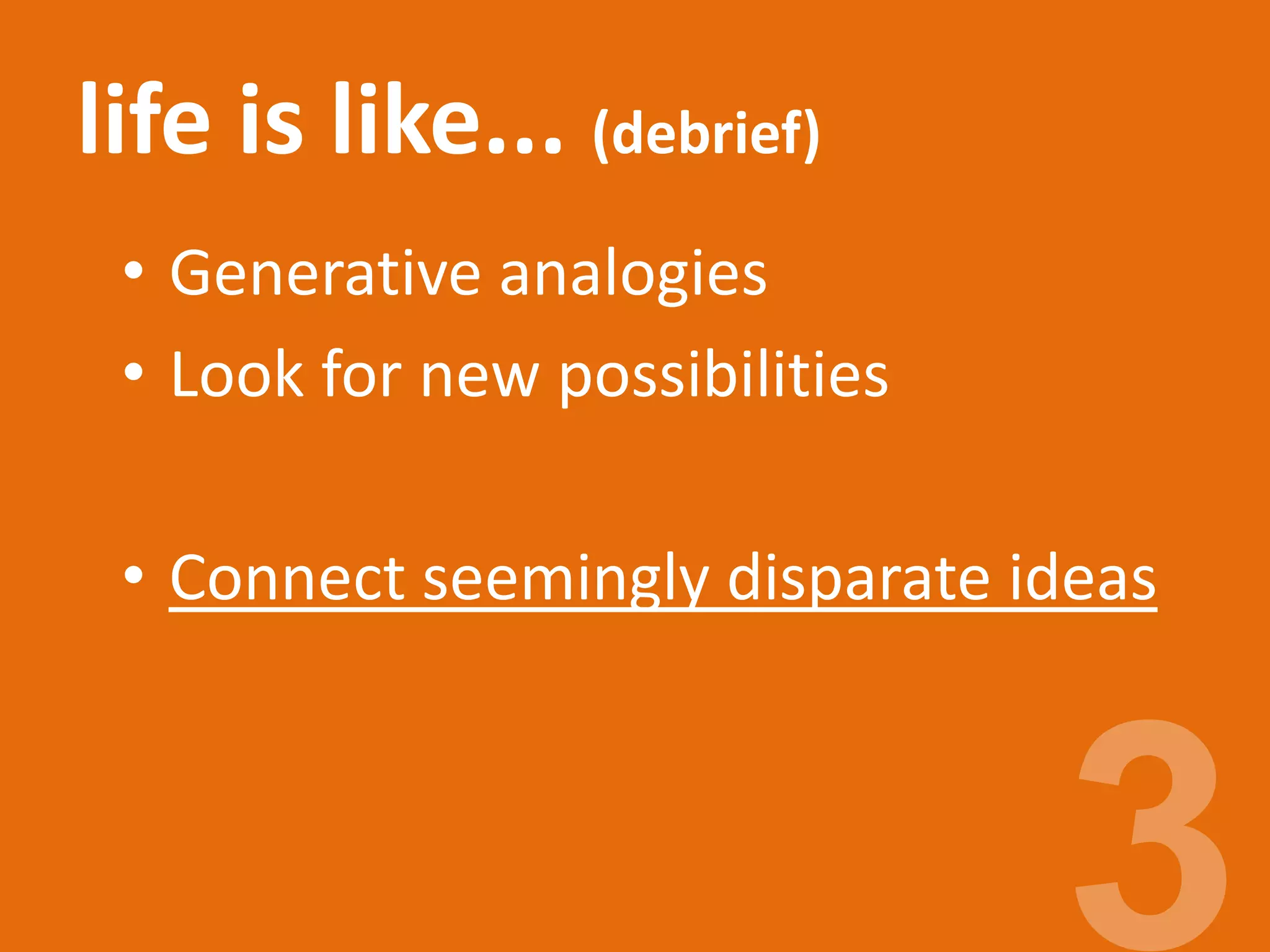 life is like... (debrief)
• Generative analogies
• Look for new possibilities
• Connect seemingly disparate ideas
 