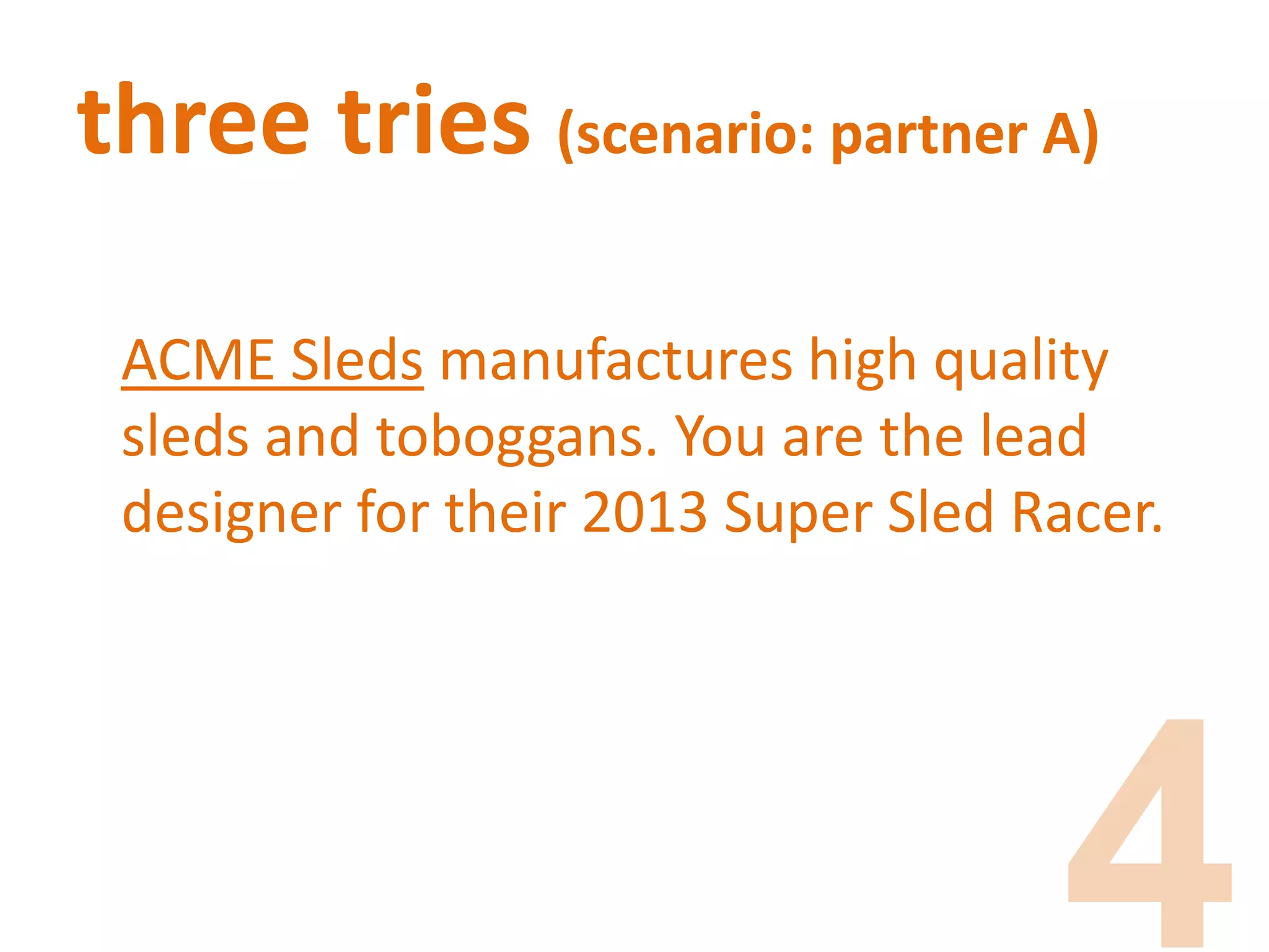 three tries (scenario: partner A)
ACME Sleds manufactures high quality
sleds and toboggans. You are the lead
designer for their 2013 Super Sled Racer.
 