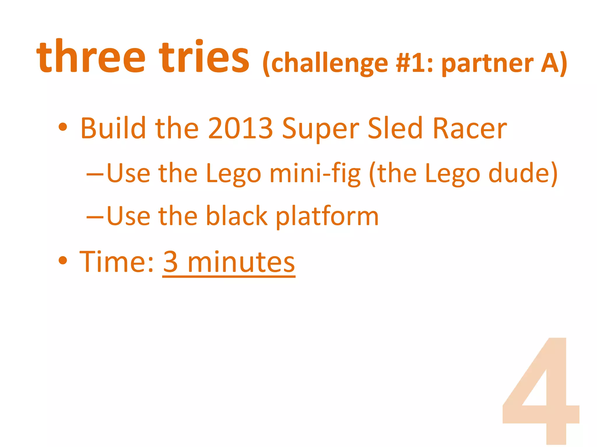 three tries (challenge #1: partner A)
• Build the 2013 Super Sled Racer
–Use the Lego mini-fig (the Lego dude)
–Use the black platform
• Time: 3 minutes
 
