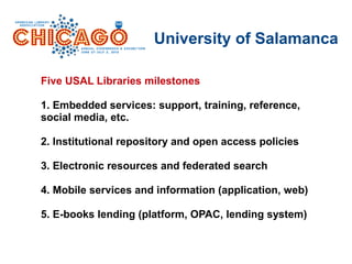 University of Salamanca
Five USAL Libraries milestones
1. Embedded services: support, training, reference,
social media, etc.
2. Institutional repository and open access policies
3. Electronic resources and federated search
4. Mobile services and information (application, web)
5. E-books lending (platform, OPAC, lending system)
 
