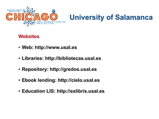 University of Salamanca
Websites
● Web: http://www.usal.es
● Libraries: http://bibliotecas.usal.es
● Repository: http://gredos.usal.es
● Ebook lending: http://cielo.usal.es
● Education LIS: http://exlibris.usal.es
 