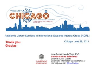 Academic Library Services to International Students Interest Group (ACRL)
Chicago, June 29, 2013
José Antonio Merlo Vega, PhD
Universidad de Salamanca
Library Services Director
Library and Information Studies Professor
merlo@usal.es | @merlovega
Thank you
Gracias
 