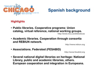Spanish background
Highlights
● Public libraries. Cooperative programs: Union
catalog, virtual reference, national working groups.
http://www.mcu.es/bibliotecas
● Academic libraries. Cooperation through consortia
and REBIUN network.
http://www.rebiun.org
● Associations. Federated (FESABID)
http://www.fesabid.org
● Several national digital libraries on heritage: National
Library, public and academic libraries, others.
European cooperation and integration in Europeana.
 