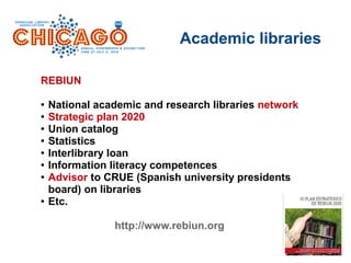 Academic libraries
REBIUN
● National academic and research libraries network
● Strategic plan 2020
● Union catalog
● Statistics
● Interlibrary loan
● Information literacy competences
● Advisor to CRUE (Spanish university presidents
board) on libraries
● Etc.
http://www.rebiun.org
 