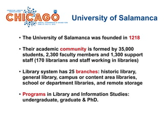 University of Salamanca
● The University of Salamanca was founded in 1218
● Their academic community is formed by 35,000
students, 2,300 faculty members and 1,300 support
staff (170 librarians and staff working in libraries)
● Library system has 25 branches: historic library,
general library, campus or content area libraries,
school or department libraries, and remote storage
● Programs in Library and Information Studies:
undergraduate, graduate & PhD.
 