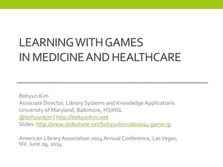 LEARNINGWITHGAMES
IN MEDICINEANDHEALTHCARE
Bohyun Kim
Associate Director, Library Systems and Knowledge Applications
University of Maryland, Baltimore, HS/HSL
@bohyunkim | http://bohyunkim.net
Slides: http://www.slideshare.net/bohyunkim/ala2014-game-ig
American Library Association 2014 Annual Conference, LasVegas,
NV. June 29, 2014
 