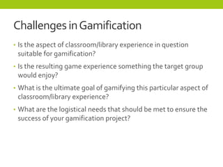 ChallengesinGamification
• Is the aspect of classroom/library experience in question
suitable for gamification?
• Is the r...