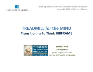 Bibliographic	
  Framework	
  Ini5a5ve	
  Update	
  Forum	
  
!

January	
  26,	
  2014,	
  10:30	
  am-­‐12:00	
  noon	
  	
  

TREADMILL	
  for	
  the	
  MIND	
  

Transi5oning	
  to	
  Think	
  BIBFRAME	
  

Jackie	
  Shieh	
  	
  	
  	
  	
  	
  	
  
	
  GW	
  Libraries	
  
jshieh	
  AT	
  gwu	
  DOT	
  edu	
  
ORCID:	
  0000-­‐0003-­‐3214-­‐8846	
  

 