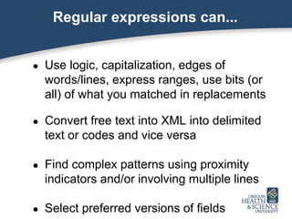 Regular expressions can...
● Use logic, capitalization, edges of
words/lines, express ranges, use bits (or
all) of what you matched in replacements
● Convert free text into XML into delimited
text or codes and vice versa
● Find complex patterns using proximity
indicators and/or involving multiple lines
● Select preferred versions of fields
 