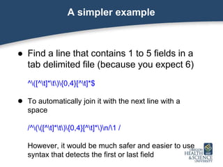 A simpler example
● Find a line that contains 1 to 5 fields in a
tab delimited file (because you expect 6)
^([^t]*t){0,4}[^t]*$
● To automatically join it with the next line with a
space
/^(([^t]*t){0,4}[^t]*)n/1 /
However, it would be much safer and easier to use
syntax that detects the first or last field
 