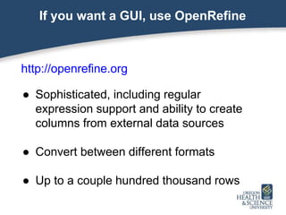 If you want a GUI, use OpenRefine
http://openrefine.org
● Sophisticated, including regular
expression support and ability to create
columns from external data sources
● Convert between different formats
● Up to a couple hundred thousand rows
 