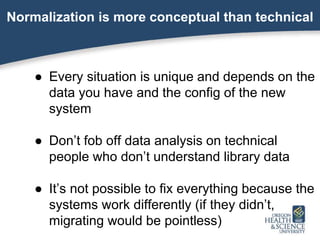 Normalization is more conceptual than technical
● Every situation is unique and depends on the
data you have and the config of the new
system
● Don’t fob off data analysis on technical
people who don’t understand library data
● It’s not possible to fix everything because the
systems work differently (if they didn’t,
migrating would be pointless)
 