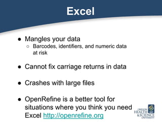 Excel
● Mangles your data
○ Barcodes, identifiers, and numeric data
at risk
● Cannot fix carriage returns in data
● Crashes with large files
● OpenRefine is a better tool for
situations where you think you need
Excel http://openrefine.org
 