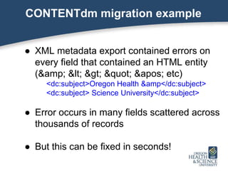 CONTENTdm migration example
● XML metadata export contained errors on
every field that contained an HTML entity
(&amp; < > " ' etc)
<dc:subject>Oregon Health &amp</dc:subject>
<dc:subject> Science University</dc:subject>
● Error occurs in many fields scattered across
thousands of records
● But this can be fixed in seconds!
 