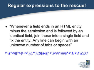 Regular expressions to the rescue!
● “Whenever a field ends in an HTML entity
minus the semicolon and is followed by an
identical field, join those into a single field and
fix the entity. Any line can begin with an
unknown number of tabs or spaces”
/^s*<([^>]+>)(.*)(&[a-z]+)</1ns*<1/<123;/
 