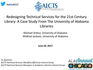 Redesigning Technical Services for the 21st Century
Library: A Case Study From The University of Alabama
Libraries
Michael Arthur, University of Alabama
Mildred Jackson, University of Alabama
June 24, 2017
Co-Sponsors:
ALCTS Technical Services Workflow Efficiency Interest Group
ALCTS Technical Services Managers in Academic Libraries Interest Group
#alctsAC17
 
