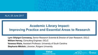 Value
of Academic Libraries
ALA | 25 June 2017
Academic Library Impact:
Improving Practice and Essential Areas to Research
Lynn Silipigni Connaway, Senior Research Scientist & Director of User Research, OCLC
William Harvey, Consulting Engineer, OCLC
Vanessa Kitzie, Assistant Professor, University of South Carolina
Stephanie Mikitish, Librarian, Rutgers University
 