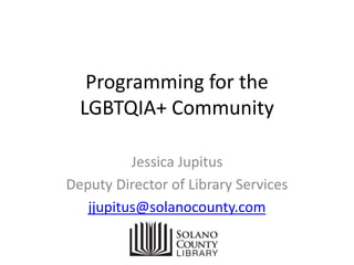 Programming for the
LGBTQIA+ Community
Jessica Jupitus
Deputy Director of Library Services
jjupitus@solanocounty.com
 