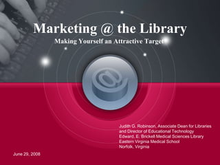 June 29, 2008 Judith G. Robinson, Associate Dean for Libraries and Director of Educational Technology Edward. E. Brickell Medical Sciences Library Eastern Virginia Medical School Norfolk, Virginia Marketing @ the Library Making Yourself an Attractive Target 