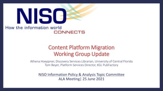 Content Platform Migration
Working Group Update
Athena Hoeppner, Discovery Services Librarian, University of Central Florida
Tom Beyer, Platform Services Director, KGL PubFactory
NISO Information Policy & Analysis Topic Committee
ALA Meeting| 25 June 2021
 