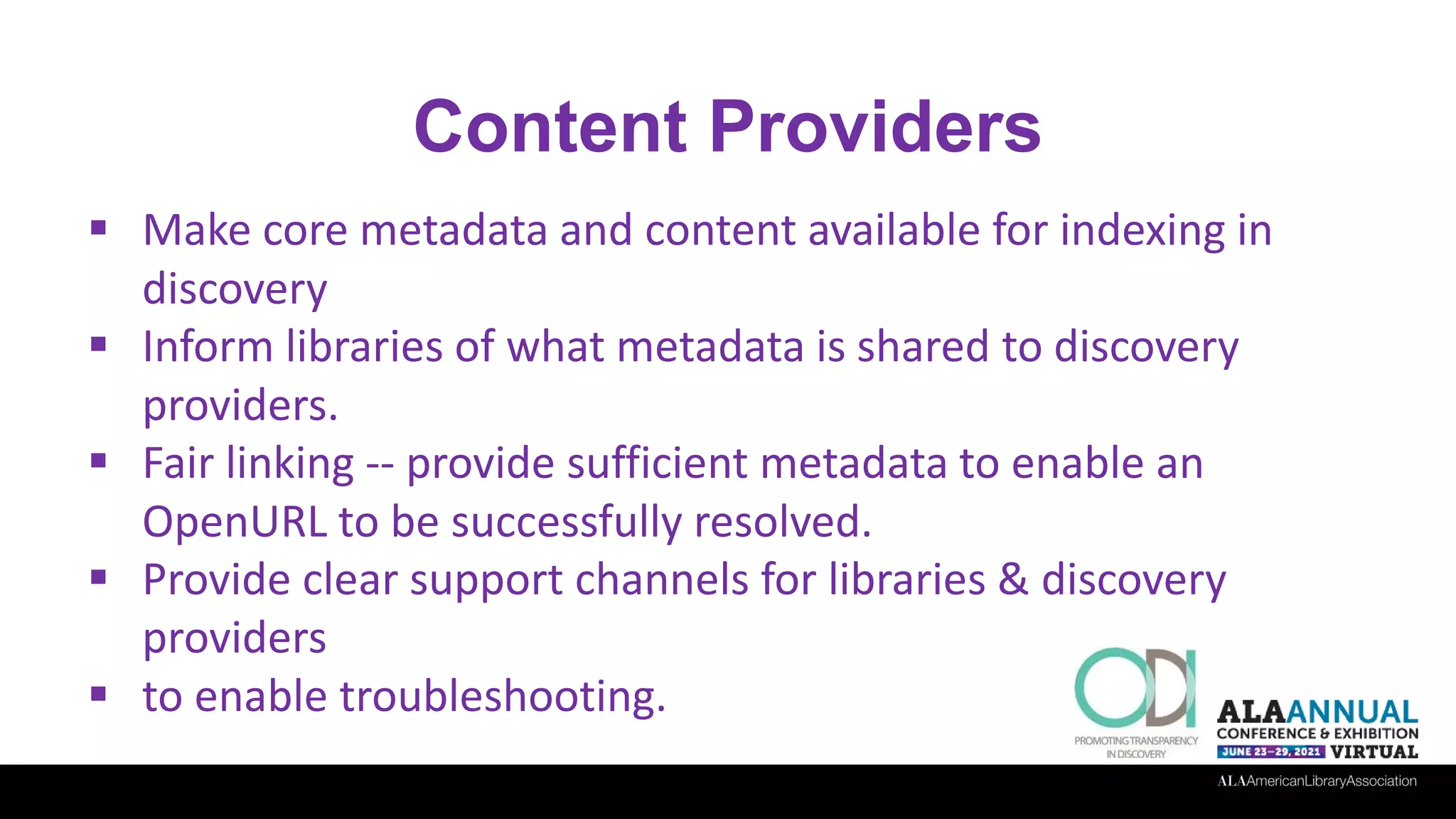 Content Providers
 Make core metadata and content available for indexing in
discovery
 Inform libraries of what metadata is shared to discovery
providers.
 Fair linking -- provide sufficient metadata to enable an
OpenURL to be successfully resolved.
 Provide clear support channels for libraries & discovery
providers
 to enable troubleshooting.
 