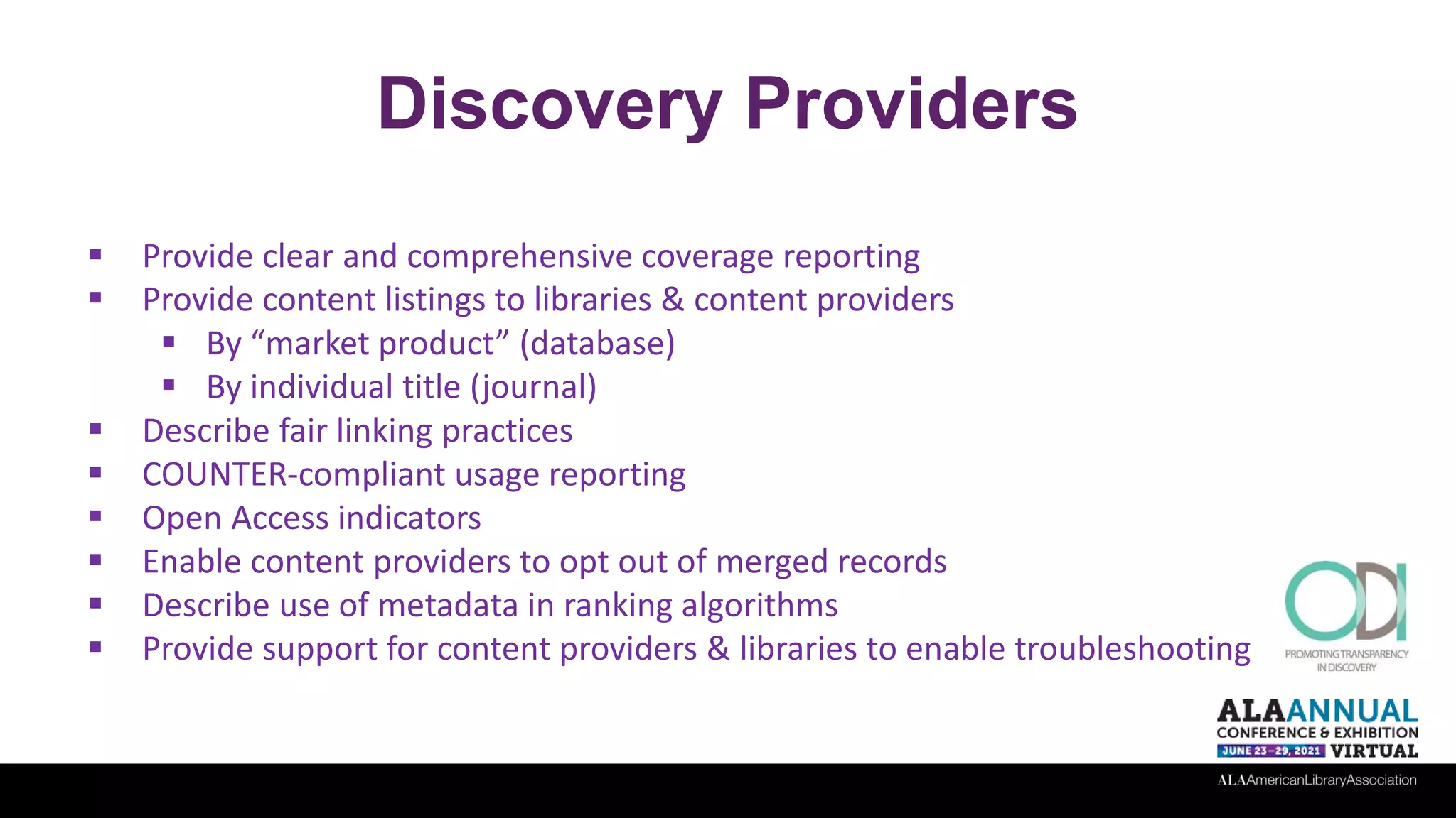 Discovery Providers
 Provide clear and comprehensive coverage reporting
 Provide content listings to libraries & content providers
 By “market product” (database)
 By individual title (journal)
 Describe fair linking practices
 COUNTER-compliant usage reporting
 Open Access indicators
 Enable content providers to opt out of merged records
 Describe use of metadata in ranking algorithms
 Provide support for content providers & libraries to enable troubleshooting
 