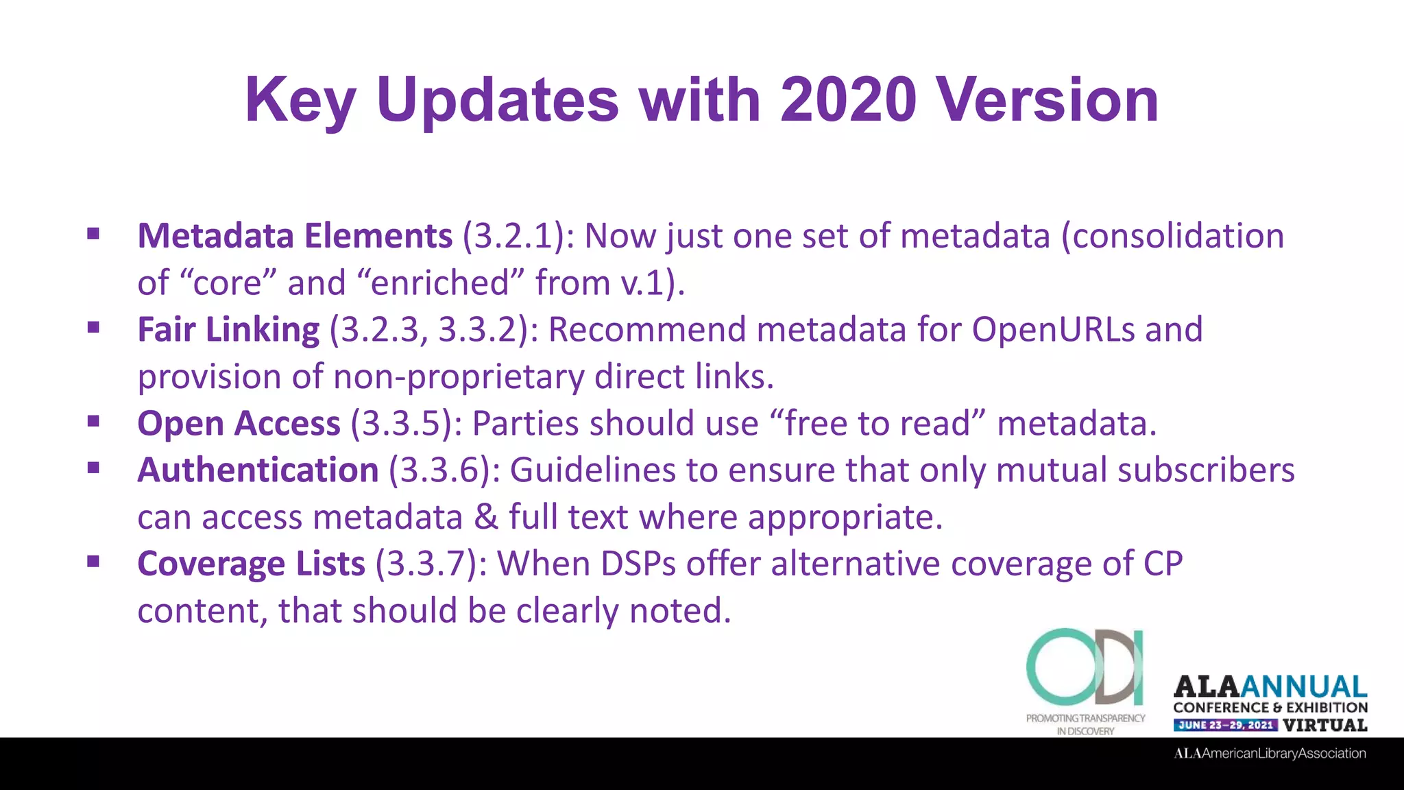 Key Updates with 2020 Version
 Metadata Elements (3.2.1): Now just one set of metadata (consolidation
of “core” and “enriched” from v.1).
 Fair Linking (3.2.3, 3.3.2): Recommend metadata for OpenURLs and
provision of non-proprietary direct links.
 Open Access (3.3.5): Parties should use “free to read” metadata.
 Authentication (3.3.6): Guidelines to ensure that only mutual subscribers
can access metadata & full text where appropriate.
 Coverage Lists (3.3.7): When DSPs offer alternative coverage of CP
content, that should be clearly noted.
 