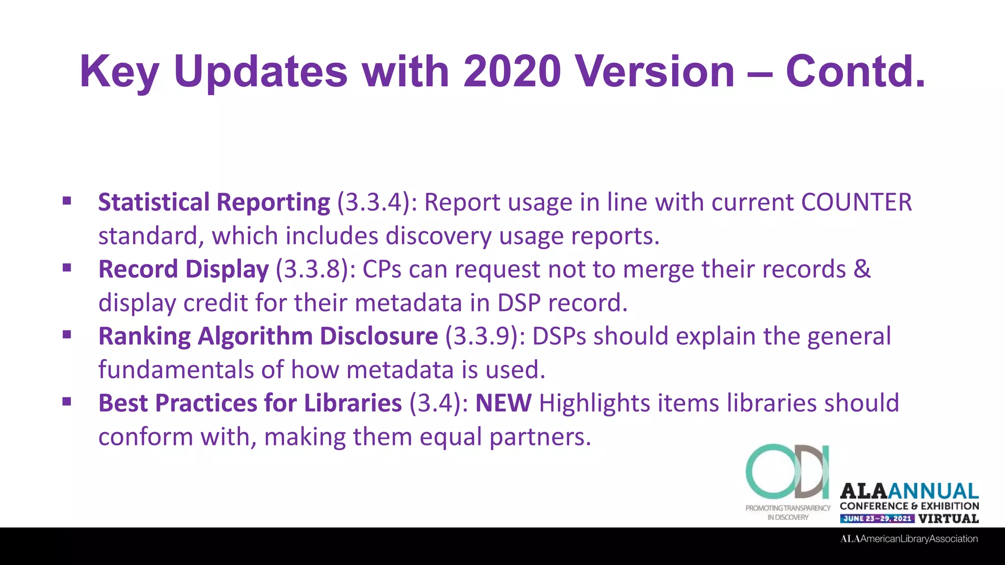 Key Updates with 2020 Version – Contd.
 Statistical Reporting (3.3.4): Report usage in line with current COUNTER
standard, which includes discovery usage reports.
 Record Display (3.3.8): CPs can request not to merge their records &
display credit for their metadata in DSP record.
 Ranking Algorithm Disclosure (3.3.9): DSPs should explain the general
fundamentals of how metadata is used.
 Best Practices for Libraries (3.4): NEW Highlights items libraries should
conform with, making them equal partners.
 