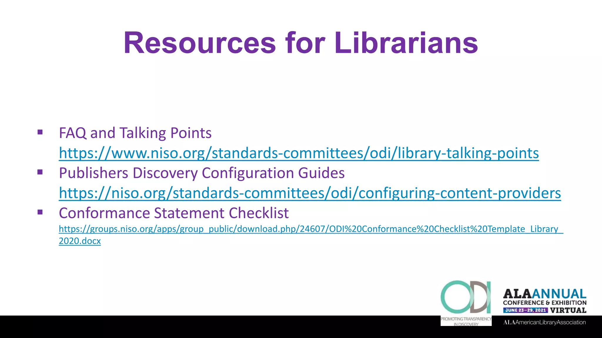 Resources for Librarians
 FAQ and Talking Points
https://www.niso.org/standards-committees/odi/library-talking-points
 Publishers Discovery Configuration Guides
https://niso.org/standards-committees/odi/configuring-content-providers
 Conformance Statement Checklist
https://groups.niso.org/apps/group_public/download.php/24607/ODI%20Conformance%20Checklist%20Template_Library_
2020.docx
 