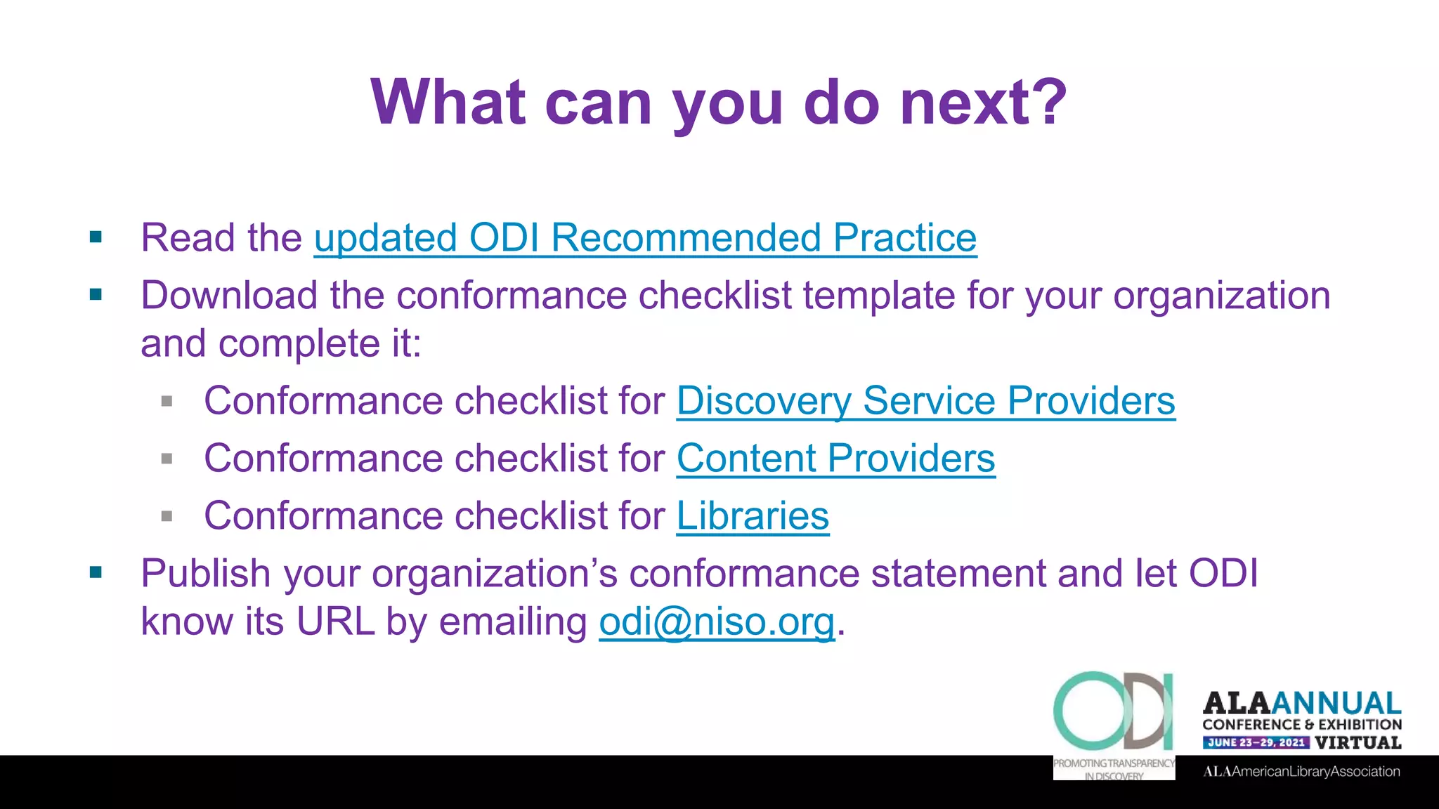 What can you do next?
 Read the updated ODI Recommended Practice
 Download the conformance checklist template for your organization
and complete it:
 Conformance checklist for Discovery Service Providers
 Conformance checklist for Content Providers
 Conformance checklist for Libraries
 Publish your organization’s conformance statement and let ODI
know its URL by emailing odi@niso.org.
 