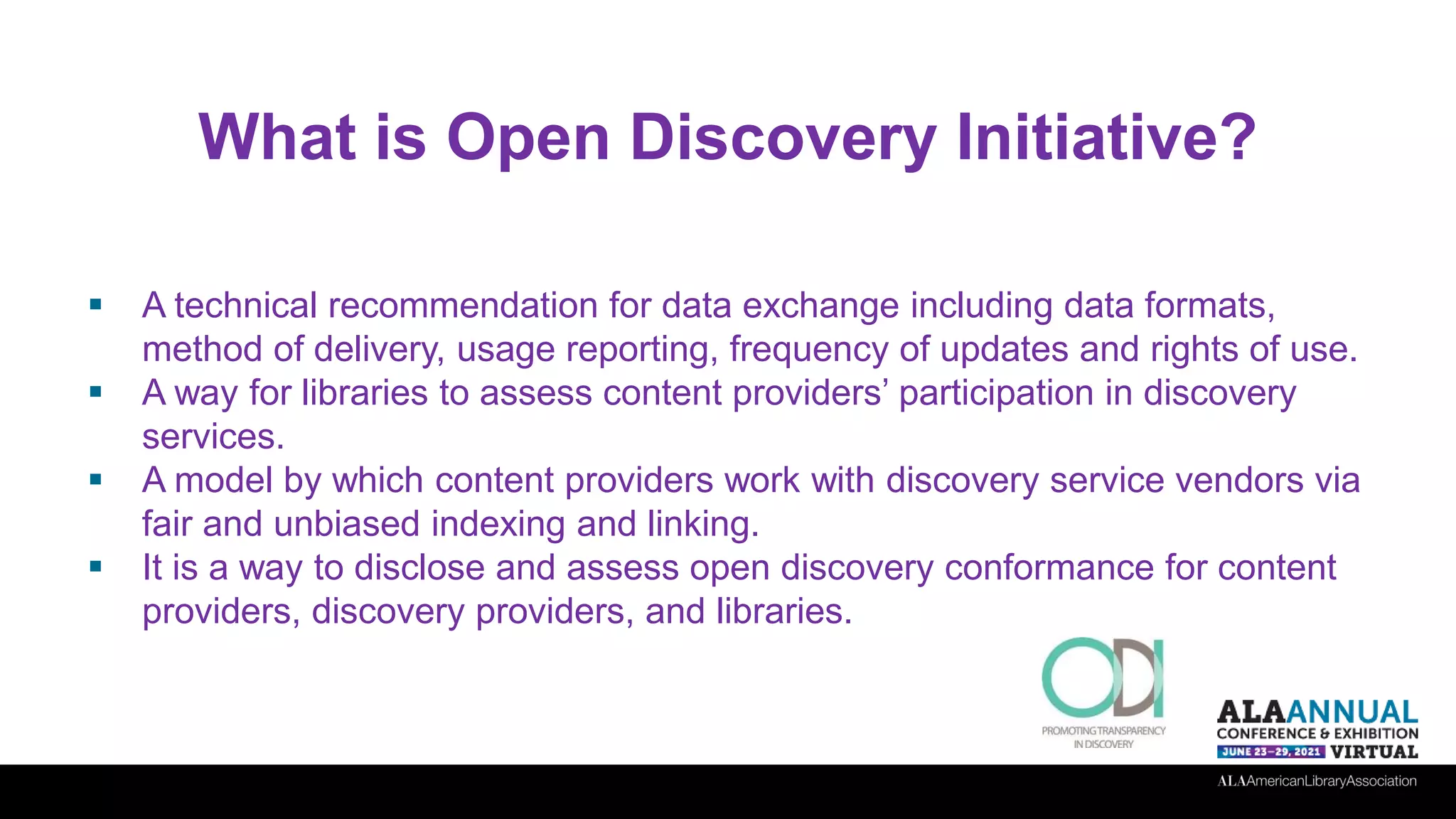 What is Open Discovery Initiative?
 A technical recommendation for data exchange including data formats,
method of delivery, usage reporting, frequency of updates and rights of use.
 A way for libraries to assess content providers’ participation in discovery
services.
 A model by which content providers work with discovery service vendors via
fair and unbiased indexing and linking.
 It is a way to disclose and assess open discovery conformance for content
providers, discovery providers, and libraries.
 