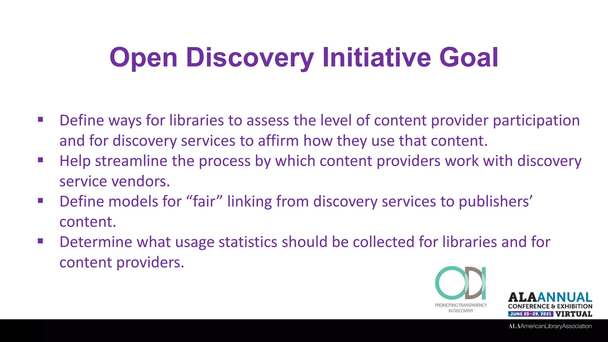 Open Discovery Initiative Goal
 Define ways for libraries to assess the level of content provider participation
and for discovery services to affirm how they use that content.
 Help streamline the process by which content providers work with discovery
service vendors.
 Define models for “fair” linking from discovery services to publishers’
content.
 Determine what usage statistics should be collected for libraries and for
content providers.
 