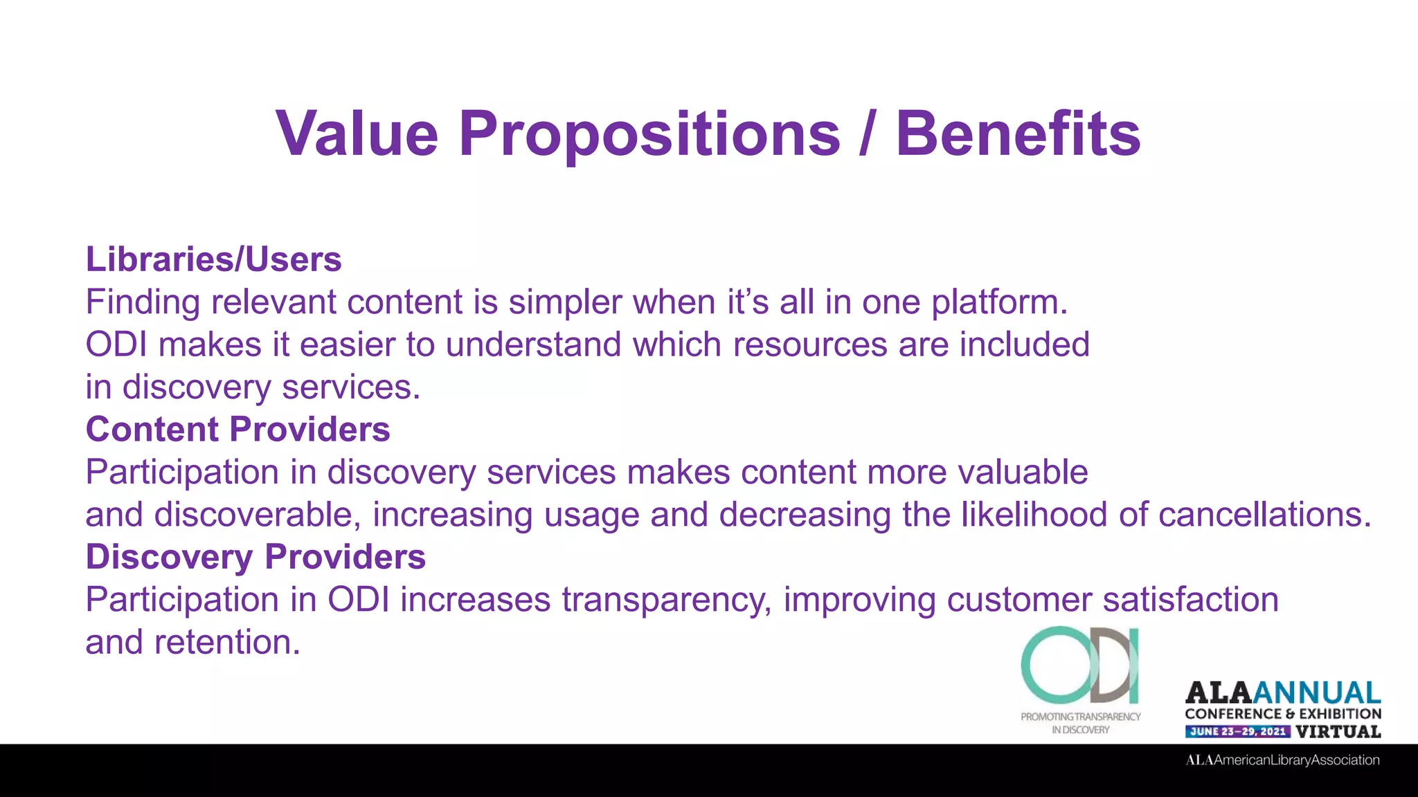 Value Propositions / Benefits
Libraries/Users
Finding relevant content is simpler when it’s all in one platform.
ODI makes it easier to understand which resources are included
in discovery services.
Content Providers
Participation in discovery services makes content more valuable
and discoverable, increasing usage and decreasing the likelihood of cancellations.
Discovery Providers
Participation in ODI increases transparency, improving customer satisfaction
and retention.
 