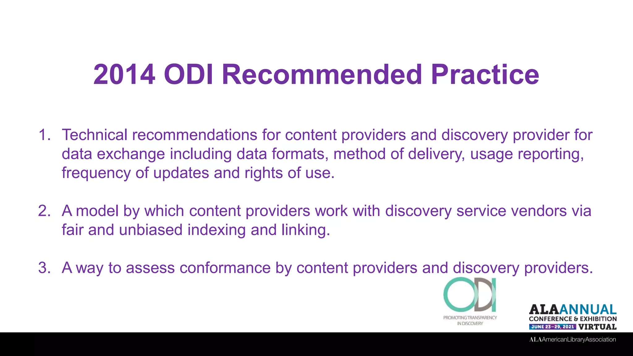 2014 ODI Recommended Practice
1. Technical recommendations for content providers and discovery provider for
data exchange including data formats, method of delivery, usage reporting,
frequency of updates and rights of use.
2. A model by which content providers work with discovery service vendors via
fair and unbiased indexing and linking.
3. A way to assess conformance by content providers and discovery providers.
 