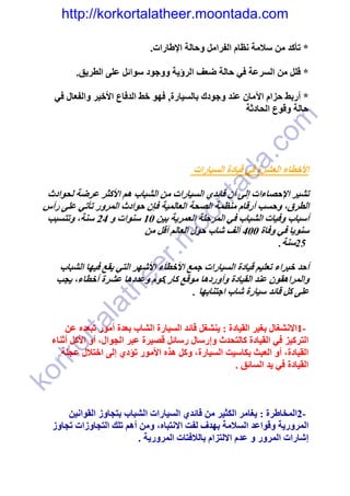 ‫‪http://korkortalatheer.moontada.com‬‬

                               ‫* تأكد من سالمة نظام الفرامل وحالة اإلطارات.‬

          ‫* قلل من السرعة في حالة ضعف الرؤية ووجود سوائل على الطريق.‬

    ‫* أربط حزام اآلمان عند وجودك بالسيارة, فھو خط الدفاع األخير والفعال في‬
                                                         ‫حالة وقوع الحادثة‬




                                                       ‫‪c‬‬       ‫‪om‬‬
                                                    ‫.‪a‬‬
                                           ‫األخطاء العشرة في قيادة السيارات‬




                                                 ‫‪ad‬‬
  ‫تشير اإلحصاءات إلى أن قائدي السيارات من الشباب ھم األكثر عرضة لحوادث‬

                                       ‫‪nt‬‬
 ‫الطرق، وحسب أرقام منظمة الصحة العالمية فإن حوادث المرور تأتي على رأس‬
                                     ‫‪oo‬‬
  ‫أسباب وفيات الشباب في المرحلة العمرية بين 01 سنوات و 42 سنة، وتتسبب‬
                          ‫سنويا في وفاة 004 ألف شاب حول العالم أقل من‬
                               ‫‪.m‬‬

                                                              ‫52سنة.‬
                      ‫‪r‬‬


     ‫أحد خبراء تعليم قيادة السيارات جمع األخطاء األشھر التي يقع فيھا الشباب‬
                   ‫‪ee‬‬



    ‫والمراھقون عند القيادة وأوردھا موقع كار.كوم وعددھا عشرة أخطاء، يجب‬
                 ‫‪th‬‬




                                          ‫على كل قائد سيارة شاب اجتنابھا .‬
          ‫‪la‬‬
        ‫‪ta‬‬




       ‫-1االنشغال بغير القيادة : ينشغل قائد السيارة الشاب بعدة أمور تبعده عن‬
   ‫التركيز في القيادة كالتحدث وإرسال رسائل قصيرة عبر الجوال، أو األكل أثناء‬
   ‫‪or‬‬




      ‫القيادة، أو العبث بكاسيت السيارة، وكل ھذه األمور تؤدي إلى اختالل عجلة‬
  ‫‪rk‬‬




                                                       ‫القيادة في يد السائق .‬
‫‪ko‬‬




       ‫-2المخاطرة : يغامر الكثير من قائدي السيارات الشباب بتجاوز القوانين‬
   ‫المرورية وقواعد السالمة بھدف لفت االنتباه، ومن أھم تلك التجاوزات تجاوز‬
                           ‫إشارات المرور و عدم االلتزام بالالفتات المرورية .‬
 