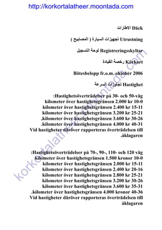 http://korkortalatheer.moontada.com


                                               ‫ االطارات‬Däck

                      ( ‫ تجھيزات السيارة ) المصابيح‬Utrustning

                         ‫ لوحة التسجيل‬Registreringsskyltar




                                                 om
                                       ‫ رخصة القيادة‬Körkort




                                          c
                       Bötesbelopp fr.o.m. oktober 2006




                                       a.
                                    ad
                                  ‫ تجاوزات السرعة‬Hastighet


                            nt
              :Hastighetsöverträdelser på 30- och 50-väg
                          oo
          kilometer över hastighetsgränsen 2.000 kr 10-0
         kilometer över hastighetsgränsen 2.400 kr 15-11
                     .m

         kilometer över hastighetsgränsen 3.200 kr 25-21
        ,kilometer över hastighetsgränsen 3.600 kr 30-26
                r


        .kilometer över hastighetsgränsen 4.000 kr 40-31
             ee



   Vid hastigheter däröver rapporteras överträdelsen till
           th




                                              .åklagaren
      la
    ta




   :Hastighetsöverträdelser på 70-, 90-, 110- och 120 väg
     kilometer över hastighetsgränsen 1.500 kronor 10-0
  or




         kilometer över hastighetsgränsen 2.000 kr 15-11
  rk




         kilometer över hastighetsgränsen 2.400 kr 20-16
ko




         kilometer över hastighetsgränsen 2.800 kr 25-21
         kilometer över hastighetsgränsen 3.200 kr 30-26
         kilometer över hastighetsgränsen 3.600 kr 35-31
   .kilometer över hastighetsgränsen 4.000 kronor 40-36
   Vid hastigheter däröver rapporteras överträdelsen till
                                                åklagaren
 
