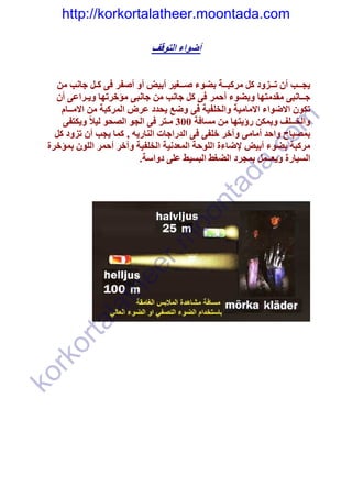 ‫‪http://korkortalatheer.moontada.com‬‬

                             ‫أضواء التوقف‬


     ‫يجــب أن تــزود كل مركبــة بضوء صــغير أبيض أو أصفر فى كـل جانب من‬
    ‫جــانبى مقدمتھا وبضوء أحمر فى كل جانب من جانبى مؤخرتھا ويـراعى أن‬
      ‫تكون االضواء االمامية والخلفية فى وضع يحدد عرض المركبة من االمــام‬
      ‫والخــلف ويمكن رؤيتھا من مسافة 003 مـتر فى الجو الصحو ليالً ويكتفى‬




                                                           ‫‪om‬‬
    ‫بمصباح واحد أمامى وآخر خلفى فى الدراجات الناريه , كما يجب أن تزود كل‬
  ‫مركبة بضوء أبيض إلضاءة اللوحة المعدنية الخلفية وآخر أحمر اللون بمؤخرة‬




                                                    ‫‪c‬‬
                           ‫السيارة ويعــمل بمجرد الضغط البسيط على دواسة.‬




                                                 ‫.‪a‬‬
                                              ‫‪ad‬‬
                                     ‫‪nt‬‬
                                   ‫‪oo‬‬
                     ‫‪r‬‬       ‫‪.m‬‬
                  ‫‪ee‬‬
                ‫‪th‬‬
          ‫‪la‬‬
        ‫‪ta‬‬
   ‫‪or‬‬
  ‫‪rk‬‬
‫‪ko‬‬
 