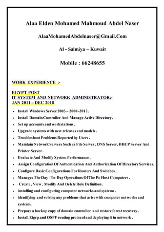 Alaa Elden Mohamed Mahmoud Abdel Naser
AlaaMohamedAbdelnaser@Gmail.Com
Al - Salmiya – Kuwait
Mobile : 66248655
WORK EXPERIENCE :-
EGYPT POST
IT SYSTEM AND NETWORK ADMINISTRATOR:-
JAN 2011 – DEC 2018
 Install Windows Server2003 – 2008 -2012.
 Install DomainController And Manage Active Directory.
 Set up accounts and workstations .
 Upgrade systems with new releasesand models .
 TroubleshootProblems Reportedby Users .
 Maintain Network Servers Suchas File Server , DNS Server, DHCP Server And
Printer Server.
 Evaluate And Modify System Performance .
 Assign ConfigurationOf Authentication And Authorization Of DirectoryServices.
 Configure Basic Configurations ForRouters And Switches .
 Manages The Day–To-DayOperations OfThe Pc Host Computers .
 Create , View , Modify And Delete Role Definition .
 installing and configuring computer networks and systems .
 identifying and solving any problems that arise with computer networks and
systems .
 Prepare a backup copy of domain controller and restore forestrecovery.
 Install Eigrp and OSPF routing protocoland deploying it in network .
 